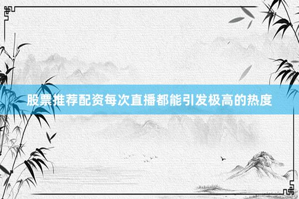 股票推荐配资每次直播都能引发极高的热度