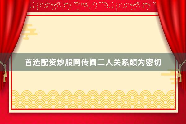 首选配资炒股网传闻二人关系颇为密切
