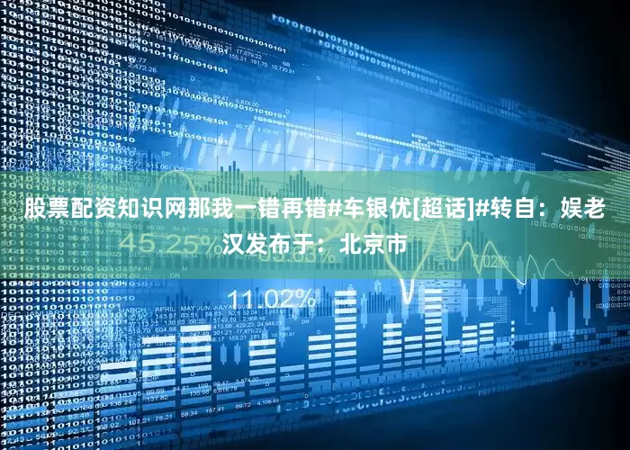 股票配资知识网那我一错再错#车银优[超话]#转自：娱老汉发布于：北京市