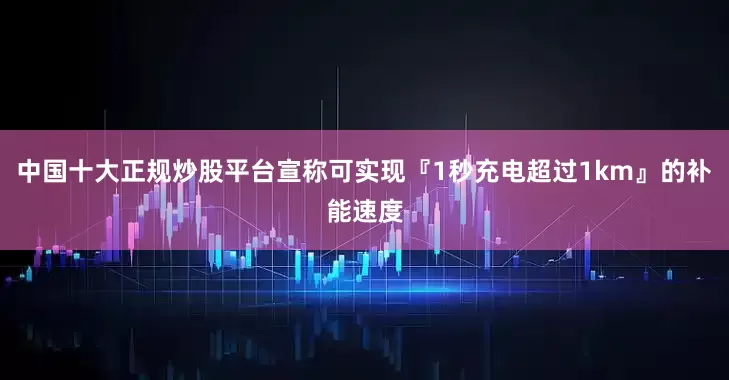中国十大正规炒股平台宣称可实现『1秒充电超过1km』的补能速度