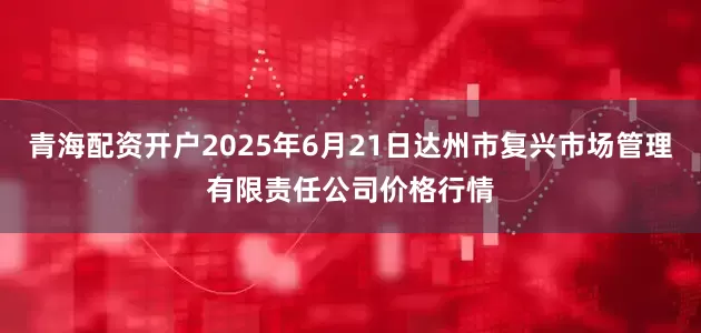 青海配资开户2025年6月21日达州市复兴市场管理有限责任公司价格行情