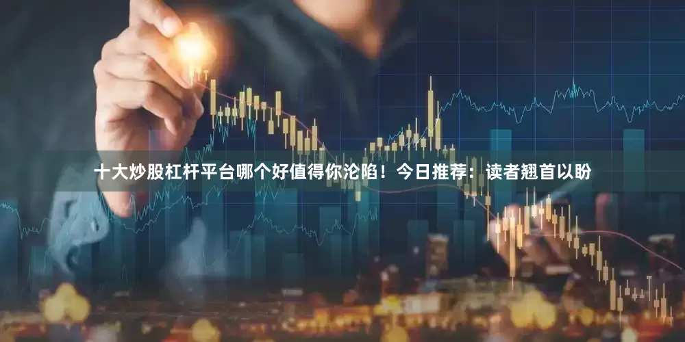 十大炒股杠杆平台哪个好值得你沦陷！今日推荐：读者翘首以盼