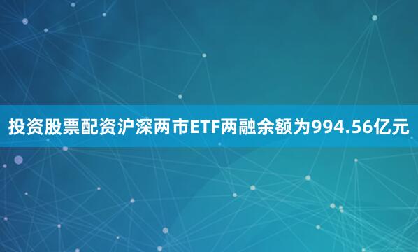 投资股票配资沪深两市ETF两融余额为994.56亿元