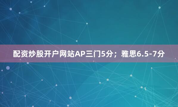 配资炒股开户网站AP三门5分；雅思6.5-7分