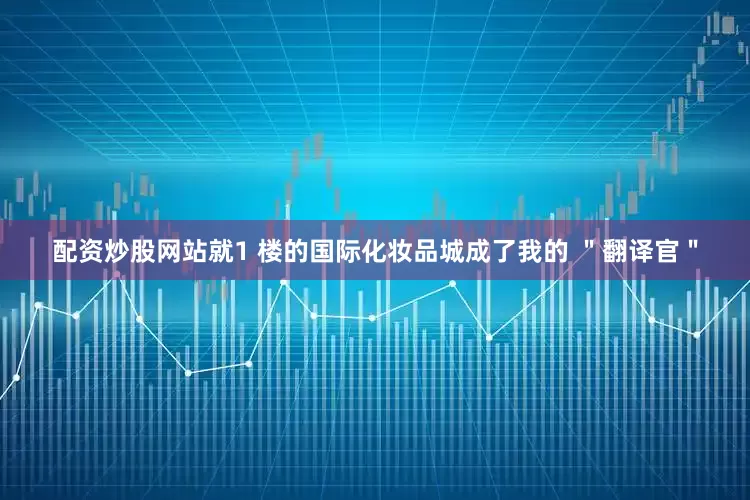 配资炒股网站就1 楼的国际化妆品城成了我的 ＂翻译官＂