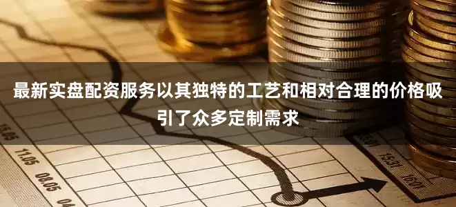 最新实盘配资服务以其独特的工艺和相对合理的价格吸引了众多定制需求