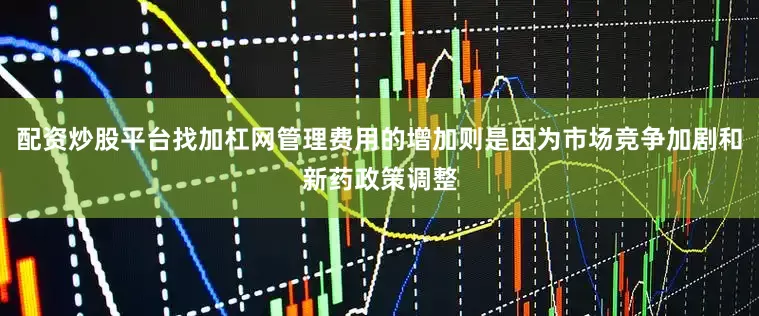 配资炒股平台找加杠网管理费用的增加则是因为市场竞争加剧和新药政策调整