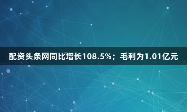 配资头条网同比增长108.5%；毛利为1.01亿元