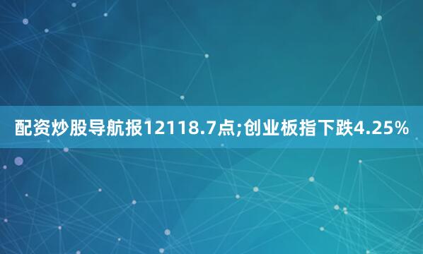 配资炒股导航报12118.7点;创业板指下跌4.25%