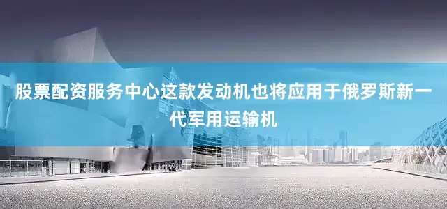 股票配资服务中心这款发动机也将应用于俄罗斯新一代军用运输机