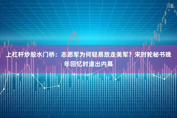 上杠杆炒股水门桥：志愿军为何轻易放走美军？宋时轮秘书晚年回忆时道出内幕