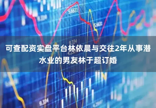 可查配资实盘平台林依晨与交往2年从事潜水业的男友林于超订婚