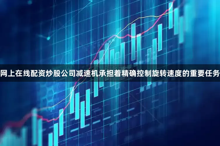 网上在线配资炒股公司减速机承担着精确控制旋转速度的重要任务