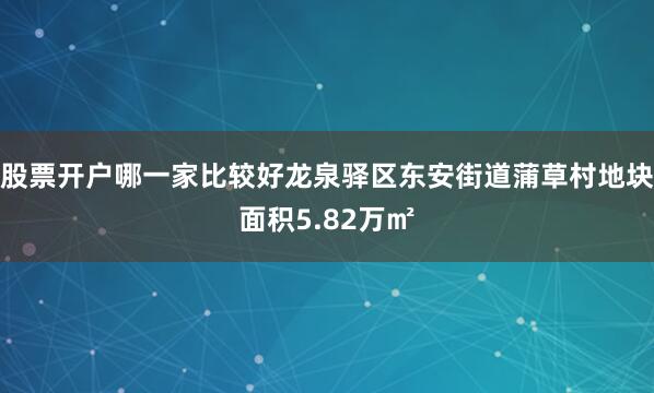 股票开户哪一家比较好龙泉驿区东安街道蒲草村地块面积5.82万㎡