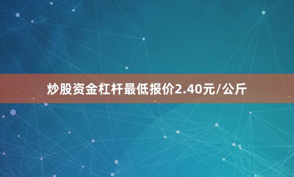 炒股资金杠杆最低报价2.40元/公斤